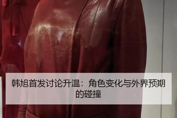 韩旭首发讨论升温:角色变化与外界预期的碰撞