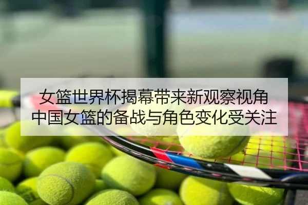 女篮世界杯揭幕带来新观察视角 中国女篮的备战与角色变化受关注