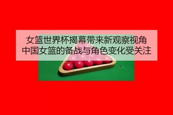 女篮世界杯揭幕带来新观察视角 中国女篮的备战与角色变化受关注
