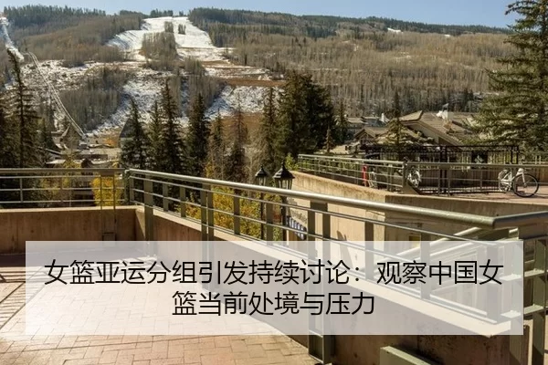 女篮亚运分组引发持续讨论:观察中国女篮当前处境与压力