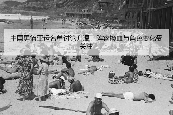 中国男篮亚运名单讨论升温,阵容换血与角色变化受关注